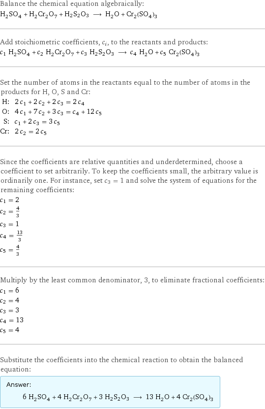 Balance the chemical equation algebraically: H_2SO_4 + H_2Cr_2O_7 + H2S2O3 ⟶ H_2O + Cr_2(SO_4)_3 Add stoichiometric coefficients, c_i, to the reactants and products: c_1 H_2SO_4 + c_2 H_2Cr_2O_7 + c_3 H2S2O3 ⟶ c_4 H_2O + c_5 Cr_2(SO_4)_3 Set the number of atoms in the reactants equal to the number of atoms in the products for H, O, S and Cr: H: | 2 c_1 + 2 c_2 + 2 c_3 = 2 c_4 O: | 4 c_1 + 7 c_2 + 3 c_3 = c_4 + 12 c_5 S: | c_1 + 2 c_3 = 3 c_5 Cr: | 2 c_2 = 2 c_5 Since the coefficients are relative quantities and underdetermined, choose a coefficient to set arbitrarily. To keep the coefficients small, the arbitrary value is ordinarily one. For instance, set c_3 = 1 and solve the system of equations for the remaining coefficients: c_1 = 2 c_2 = 4/3 c_3 = 1 c_4 = 13/3 c_5 = 4/3 Multiply by the least common denominator, 3, to eliminate fractional coefficients: c_1 = 6 c_2 = 4 c_3 = 3 c_4 = 13 c_5 = 4 Substitute the coefficients into the chemical reaction to obtain the balanced equation: Answer: |   | 6 H_2SO_4 + 4 H_2Cr_2O_7 + 3 H2S2O3 ⟶ 13 H_2O + 4 Cr_2(SO_4)_3