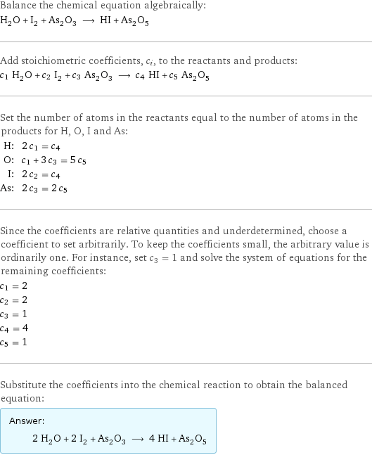 Balance the chemical equation algebraically: H_2O + I_2 + As_2O_3 ⟶ HI + As_2O_5 Add stoichiometric coefficients, c_i, to the reactants and products: c_1 H_2O + c_2 I_2 + c_3 As_2O_3 ⟶ c_4 HI + c_5 As_2O_5 Set the number of atoms in the reactants equal to the number of atoms in the products for H, O, I and As: H: | 2 c_1 = c_4 O: | c_1 + 3 c_3 = 5 c_5 I: | 2 c_2 = c_4 As: | 2 c_3 = 2 c_5 Since the coefficients are relative quantities and underdetermined, choose a coefficient to set arbitrarily. To keep the coefficients small, the arbitrary value is ordinarily one. For instance, set c_3 = 1 and solve the system of equations for the remaining coefficients: c_1 = 2 c_2 = 2 c_3 = 1 c_4 = 4 c_5 = 1 Substitute the coefficients into the chemical reaction to obtain the balanced equation: Answer: |   | 2 H_2O + 2 I_2 + As_2O_3 ⟶ 4 HI + As_2O_5