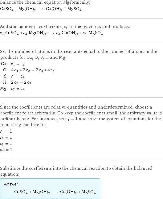 Balance the chemical equation algebraically: CuSO_4 + Mg(OH)_2 ⟶ Cu(OH)_2 + MgSO_4 Add stoichiometric coefficients, c_i, to the reactants and products: c_1 CuSO_4 + c_2 Mg(OH)_2 ⟶ c_3 Cu(OH)_2 + c_4 MgSO_4 Set the number of atoms in the reactants equal to the number of atoms in the products for Cu, O, S, H and Mg: Cu: | c_1 = c_3 O: | 4 c_1 + 2 c_2 = 2 c_3 + 4 c_4 S: | c_1 = c_4 H: | 2 c_2 = 2 c_3 Mg: | c_2 = c_4 Since the coefficients are relative quantities and underdetermined, choose a coefficient to set arbitrarily. To keep the coefficients small, the arbitrary value is ordinarily one. For instance, set c_1 = 1 and solve the system of equations for the remaining coefficients: c_1 = 1 c_2 = 1 c_3 = 1 c_4 = 1 Substitute the coefficients into the chemical reaction to obtain the balanced equation: Answer: |   | CuSO_4 + Mg(OH)_2 ⟶ Cu(OH)_2 + MgSO_4