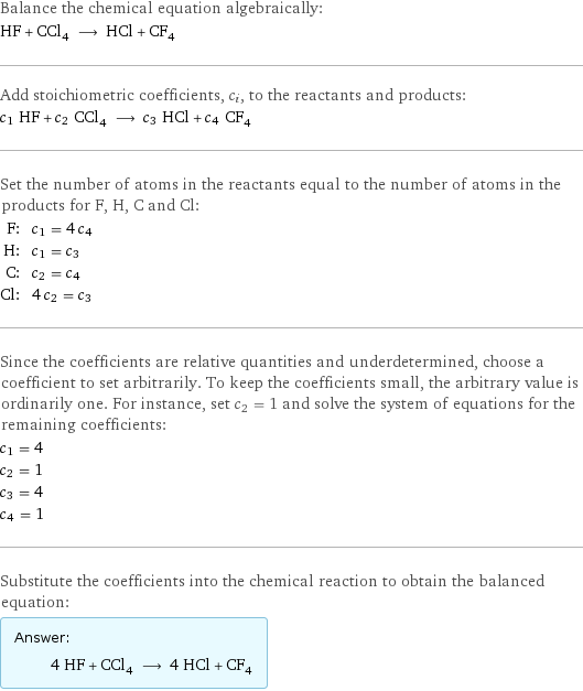 Balance the chemical equation algebraically: HF + CCl_4 ⟶ HCl + CF_4 Add stoichiometric coefficients, c_i, to the reactants and products: c_1 HF + c_2 CCl_4 ⟶ c_3 HCl + c_4 CF_4 Set the number of atoms in the reactants equal to the number of atoms in the products for F, H, C and Cl: F: | c_1 = 4 c_4 H: | c_1 = c_3 C: | c_2 = c_4 Cl: | 4 c_2 = c_3 Since the coefficients are relative quantities and underdetermined, choose a coefficient to set arbitrarily. To keep the coefficients small, the arbitrary value is ordinarily one. For instance, set c_2 = 1 and solve the system of equations for the remaining coefficients: c_1 = 4 c_2 = 1 c_3 = 4 c_4 = 1 Substitute the coefficients into the chemical reaction to obtain the balanced equation: Answer: |   | 4 HF + CCl_4 ⟶ 4 HCl + CF_4