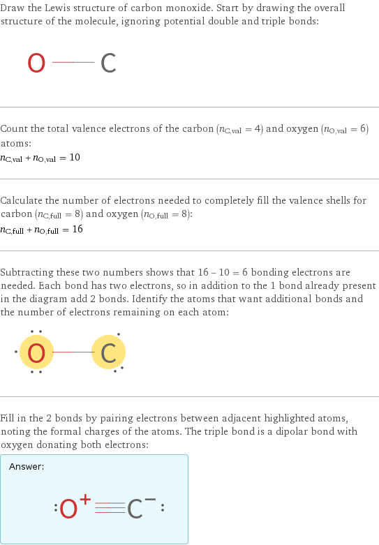 Draw the Lewis structure of carbon monoxide. Start by drawing the overall structure of the molecule, ignoring potential double and triple bonds:  Count the total valence electrons of the carbon (n_C, val = 4) and oxygen (n_O, val = 6) atoms: n_C, val + n_O, val = 10 Calculate the number of electrons needed to completely fill the valence shells for carbon (n_C, full = 8) and oxygen (n_O, full = 8): n_C, full + n_O, full = 16 Subtracting these two numbers shows that 16 - 10 = 6 bonding electrons are needed. Each bond has two electrons, so in addition to the 1 bond already present in the diagram add 2 bonds. Identify the atoms that want additional bonds and the number of electrons remaining on each atom:  Fill in the 2 bonds by pairing electrons between adjacent highlighted atoms, noting the formal charges of the atoms. The triple bond is a dipolar bond with oxygen donating both electrons: Answer: |   | 