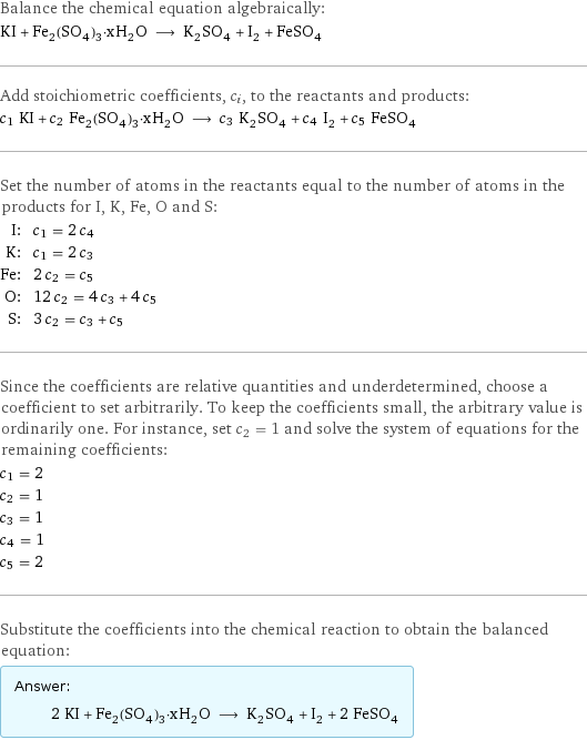 Balance the chemical equation algebraically: KI + Fe_2(SO_4)_3·xH_2O ⟶ K_2SO_4 + I_2 + FeSO_4 Add stoichiometric coefficients, c_i, to the reactants and products: c_1 KI + c_2 Fe_2(SO_4)_3·xH_2O ⟶ c_3 K_2SO_4 + c_4 I_2 + c_5 FeSO_4 Set the number of atoms in the reactants equal to the number of atoms in the products for I, K, Fe, O and S: I: | c_1 = 2 c_4 K: | c_1 = 2 c_3 Fe: | 2 c_2 = c_5 O: | 12 c_2 = 4 c_3 + 4 c_5 S: | 3 c_2 = c_3 + c_5 Since the coefficients are relative quantities and underdetermined, choose a coefficient to set arbitrarily. To keep the coefficients small, the arbitrary value is ordinarily one. For instance, set c_2 = 1 and solve the system of equations for the remaining coefficients: c_1 = 2 c_2 = 1 c_3 = 1 c_4 = 1 c_5 = 2 Substitute the coefficients into the chemical reaction to obtain the balanced equation: Answer: |   | 2 KI + Fe_2(SO_4)_3·xH_2O ⟶ K_2SO_4 + I_2 + 2 FeSO_4