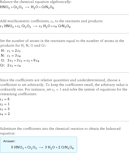 Balance the chemical equation algebraically: HNO_3 + Cr_2O_3 ⟶ H_2O + CrN_3O_9 Add stoichiometric coefficients, c_i, to the reactants and products: c_1 HNO_3 + c_2 Cr_2O_3 ⟶ c_3 H_2O + c_4 CrN_3O_9 Set the number of atoms in the reactants equal to the number of atoms in the products for H, N, O and Cr: H: | c_1 = 2 c_3 N: | c_1 = 3 c_4 O: | 3 c_1 + 3 c_2 = c_3 + 9 c_4 Cr: | 2 c_2 = c_4 Since the coefficients are relative quantities and underdetermined, choose a coefficient to set arbitrarily. To keep the coefficients small, the arbitrary value is ordinarily one. For instance, set c_2 = 1 and solve the system of equations for the remaining coefficients: c_1 = 6 c_2 = 1 c_3 = 3 c_4 = 2 Substitute the coefficients into the chemical reaction to obtain the balanced equation: Answer: |   | 6 HNO_3 + Cr_2O_3 ⟶ 3 H_2O + 2 CrN_3O_9