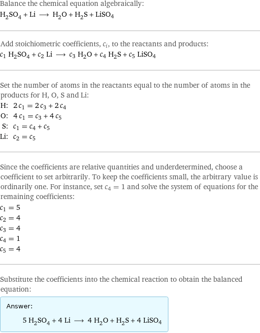 Balance the chemical equation algebraically: H_2SO_4 + Li ⟶ H_2O + H_2S + LiSO4 Add stoichiometric coefficients, c_i, to the reactants and products: c_1 H_2SO_4 + c_2 Li ⟶ c_3 H_2O + c_4 H_2S + c_5 LiSO4 Set the number of atoms in the reactants equal to the number of atoms in the products for H, O, S and Li: H: | 2 c_1 = 2 c_3 + 2 c_4 O: | 4 c_1 = c_3 + 4 c_5 S: | c_1 = c_4 + c_5 Li: | c_2 = c_5 Since the coefficients are relative quantities and underdetermined, choose a coefficient to set arbitrarily. To keep the coefficients small, the arbitrary value is ordinarily one. For instance, set c_4 = 1 and solve the system of equations for the remaining coefficients: c_1 = 5 c_2 = 4 c_3 = 4 c_4 = 1 c_5 = 4 Substitute the coefficients into the chemical reaction to obtain the balanced equation: Answer: |   | 5 H_2SO_4 + 4 Li ⟶ 4 H_2O + H_2S + 4 LiSO4