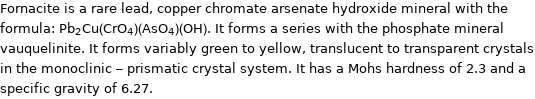 Fornacite is a rare lead, copper chromate arsenate hydroxide mineral with the formula: Pb_2Cu(CrO_4)(AsO_4)(OH). It forms a series with the phosphate mineral vauquelinite. It forms variably green to yellow, translucent to transparent crystals in the monoclinic - prismatic crystal system. It has a Mohs hardness of 2.3 and a specific gravity of 6.27.