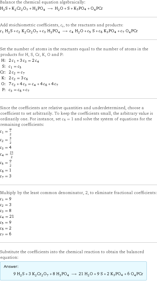 Balance the chemical equation algebraically: H_2S + K_2Cr_2O_7 + H_3PO_4 ⟶ H_2O + S + K3PO4 + O_4PCr Add stoichiometric coefficients, c_i, to the reactants and products: c_1 H_2S + c_2 K_2Cr_2O_7 + c_3 H_3PO_4 ⟶ c_4 H_2O + c_5 S + c_6 K3PO4 + c_7 O_4PCr Set the number of atoms in the reactants equal to the number of atoms in the products for H, S, Cr, K, O and P: H: | 2 c_1 + 3 c_3 = 2 c_4 S: | c_1 = c_5 Cr: | 2 c_2 = c_7 K: | 2 c_2 = 3 c_6 O: | 7 c_2 + 4 c_3 = c_4 + 4 c_6 + 4 c_7 P: | c_3 = c_6 + c_7 Since the coefficients are relative quantities and underdetermined, choose a coefficient to set arbitrarily. To keep the coefficients small, the arbitrary value is ordinarily one. For instance, set c_6 = 1 and solve the system of equations for the remaining coefficients: c_1 = 9/2 c_2 = 3/2 c_3 = 4 c_4 = 21/2 c_5 = 9/2 c_6 = 1 c_7 = 3 Multiply by the least common denominator, 2, to eliminate fractional coefficients: c_1 = 9 c_2 = 3 c_3 = 8 c_4 = 21 c_5 = 9 c_6 = 2 c_7 = 6 Substitute the coefficients into the chemical reaction to obtain the balanced equation: Answer: |   | 9 H_2S + 3 K_2Cr_2O_7 + 8 H_3PO_4 ⟶ 21 H_2O + 9 S + 2 K3PO4 + 6 O_4PCr