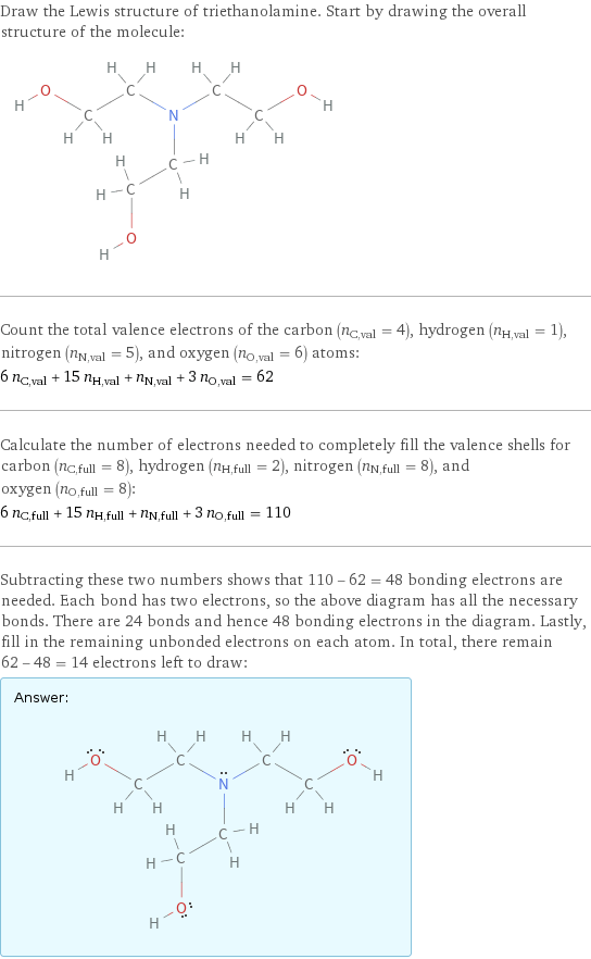 Draw the Lewis structure of triethanolamine. Start by drawing the overall structure of the molecule:  Count the total valence electrons of the carbon (n_C, val = 4), hydrogen (n_H, val = 1), nitrogen (n_N, val = 5), and oxygen (n_O, val = 6) atoms: 6 n_C, val + 15 n_H, val + n_N, val + 3 n_O, val = 62 Calculate the number of electrons needed to completely fill the valence shells for carbon (n_C, full = 8), hydrogen (n_H, full = 2), nitrogen (n_N, full = 8), and oxygen (n_O, full = 8): 6 n_C, full + 15 n_H, full + n_N, full + 3 n_O, full = 110 Subtracting these two numbers shows that 110 - 62 = 48 bonding electrons are needed. Each bond has two electrons, so the above diagram has all the necessary bonds. There are 24 bonds and hence 48 bonding electrons in the diagram. Lastly, fill in the remaining unbonded electrons on each atom. In total, there remain 62 - 48 = 14 electrons left to draw: Answer: |   | 