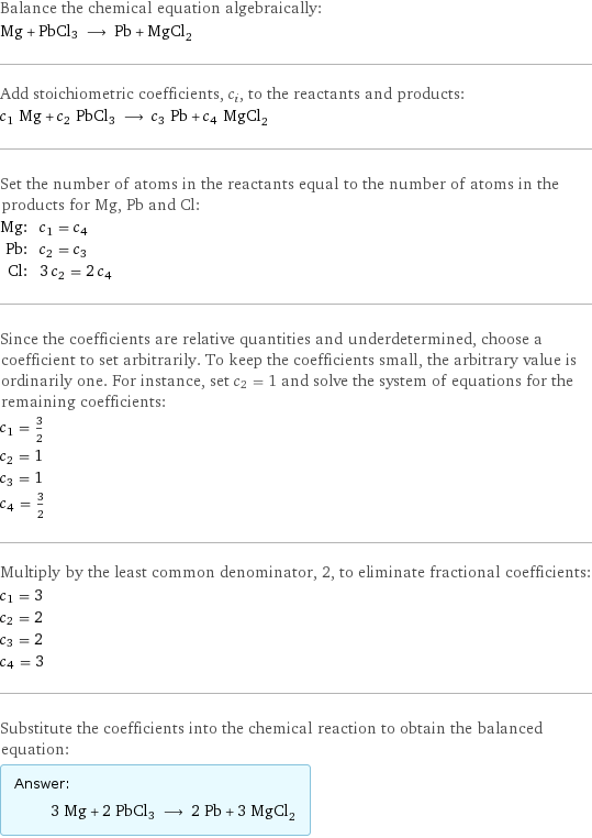 Balance the chemical equation algebraically: Mg + PbCl3 ⟶ Pb + MgCl_2 Add stoichiometric coefficients, c_i, to the reactants and products: c_1 Mg + c_2 PbCl3 ⟶ c_3 Pb + c_4 MgCl_2 Set the number of atoms in the reactants equal to the number of atoms in the products for Mg, Pb and Cl: Mg: | c_1 = c_4 Pb: | c_2 = c_3 Cl: | 3 c_2 = 2 c_4 Since the coefficients are relative quantities and underdetermined, choose a coefficient to set arbitrarily. To keep the coefficients small, the arbitrary value is ordinarily one. For instance, set c_2 = 1 and solve the system of equations for the remaining coefficients: c_1 = 3/2 c_2 = 1 c_3 = 1 c_4 = 3/2 Multiply by the least common denominator, 2, to eliminate fractional coefficients: c_1 = 3 c_2 = 2 c_3 = 2 c_4 = 3 Substitute the coefficients into the chemical reaction to obtain the balanced equation: Answer: |   | 3 Mg + 2 PbCl3 ⟶ 2 Pb + 3 MgCl_2