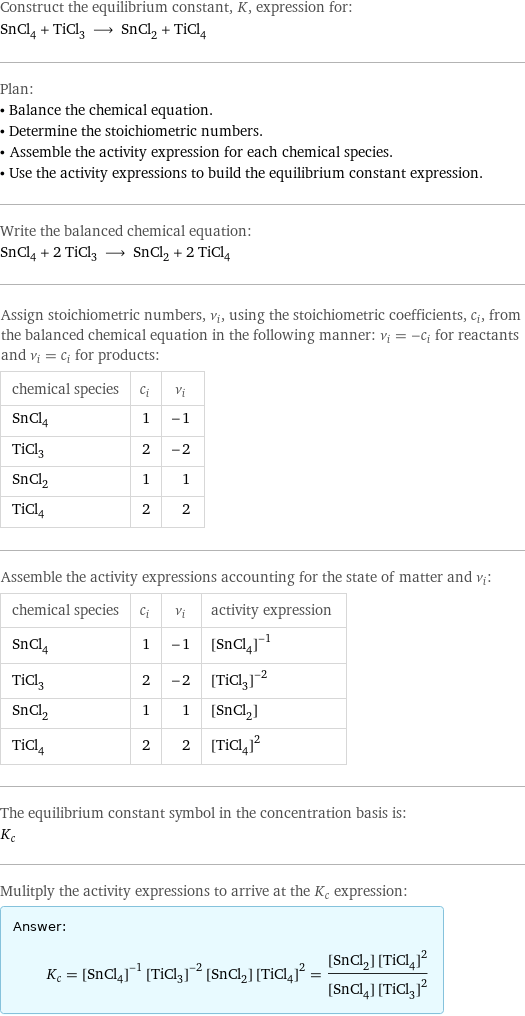 Construct the equilibrium constant, K, expression for: SnCl_4 + TiCl_3 ⟶ SnCl_2 + TiCl_4 Plan: • Balance the chemical equation. • Determine the stoichiometric numbers. • Assemble the activity expression for each chemical species. • Use the activity expressions to build the equilibrium constant expression. Write the balanced chemical equation: SnCl_4 + 2 TiCl_3 ⟶ SnCl_2 + 2 TiCl_4 Assign stoichiometric numbers, ν_i, using the stoichiometric coefficients, c_i, from the balanced chemical equation in the following manner: ν_i = -c_i for reactants and ν_i = c_i for products: chemical species | c_i | ν_i SnCl_4 | 1 | -1 TiCl_3 | 2 | -2 SnCl_2 | 1 | 1 TiCl_4 | 2 | 2 Assemble the activity expressions accounting for the state of matter and ν_i: chemical species | c_i | ν_i | activity expression SnCl_4 | 1 | -1 | ([SnCl4])^(-1) TiCl_3 | 2 | -2 | ([TiCl3])^(-2) SnCl_2 | 1 | 1 | [SnCl2] TiCl_4 | 2 | 2 | ([TiCl4])^2 The equilibrium constant symbol in the concentration basis is: K_c Mulitply the activity expressions to arrive at the K_c expression: Answer: |   | K_c = ([SnCl4])^(-1) ([TiCl3])^(-2) [SnCl2] ([TiCl4])^2 = ([SnCl2] ([TiCl4])^2)/([SnCl4] ([TiCl3])^2)