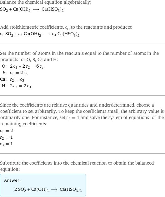 Balance the chemical equation algebraically: SO_2 + Ca(OH)_2 ⟶ Ca(HSO_3)_2 Add stoichiometric coefficients, c_i, to the reactants and products: c_1 SO_2 + c_2 Ca(OH)_2 ⟶ c_3 Ca(HSO_3)_2 Set the number of atoms in the reactants equal to the number of atoms in the products for O, S, Ca and H: O: | 2 c_1 + 2 c_2 = 6 c_3 S: | c_1 = 2 c_3 Ca: | c_2 = c_3 H: | 2 c_2 = 2 c_3 Since the coefficients are relative quantities and underdetermined, choose a coefficient to set arbitrarily. To keep the coefficients small, the arbitrary value is ordinarily one. For instance, set c_2 = 1 and solve the system of equations for the remaining coefficients: c_1 = 2 c_2 = 1 c_3 = 1 Substitute the coefficients into the chemical reaction to obtain the balanced equation: Answer: |   | 2 SO_2 + Ca(OH)_2 ⟶ Ca(HSO_3)_2