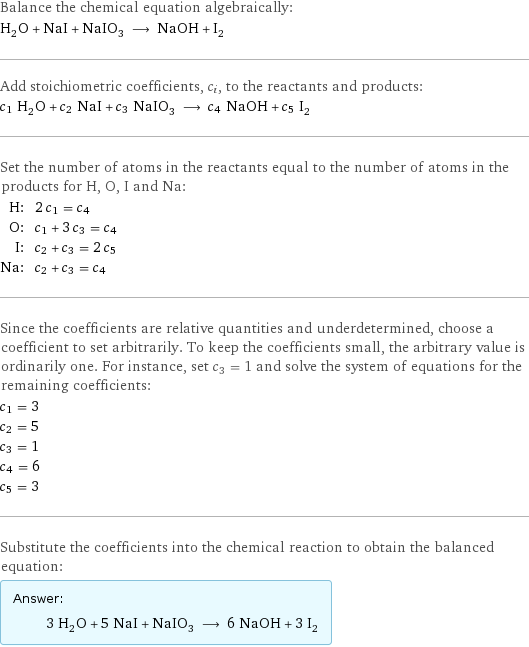 Balance the chemical equation algebraically: H_2O + NaI + NaIO_3 ⟶ NaOH + I_2 Add stoichiometric coefficients, c_i, to the reactants and products: c_1 H_2O + c_2 NaI + c_3 NaIO_3 ⟶ c_4 NaOH + c_5 I_2 Set the number of atoms in the reactants equal to the number of atoms in the products for H, O, I and Na: H: | 2 c_1 = c_4 O: | c_1 + 3 c_3 = c_4 I: | c_2 + c_3 = 2 c_5 Na: | c_2 + c_3 = c_4 Since the coefficients are relative quantities and underdetermined, choose a coefficient to set arbitrarily. To keep the coefficients small, the arbitrary value is ordinarily one. For instance, set c_3 = 1 and solve the system of equations for the remaining coefficients: c_1 = 3 c_2 = 5 c_3 = 1 c_4 = 6 c_5 = 3 Substitute the coefficients into the chemical reaction to obtain the balanced equation: Answer: |   | 3 H_2O + 5 NaI + NaIO_3 ⟶ 6 NaOH + 3 I_2