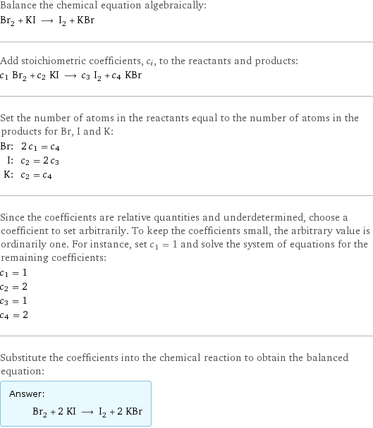 Balance the chemical equation algebraically: Br_2 + KI ⟶ I_2 + KBr Add stoichiometric coefficients, c_i, to the reactants and products: c_1 Br_2 + c_2 KI ⟶ c_3 I_2 + c_4 KBr Set the number of atoms in the reactants equal to the number of atoms in the products for Br, I and K: Br: | 2 c_1 = c_4 I: | c_2 = 2 c_3 K: | c_2 = c_4 Since the coefficients are relative quantities and underdetermined, choose a coefficient to set arbitrarily. To keep the coefficients small, the arbitrary value is ordinarily one. For instance, set c_1 = 1 and solve the system of equations for the remaining coefficients: c_1 = 1 c_2 = 2 c_3 = 1 c_4 = 2 Substitute the coefficients into the chemical reaction to obtain the balanced equation: Answer: |   | Br_2 + 2 KI ⟶ I_2 + 2 KBr