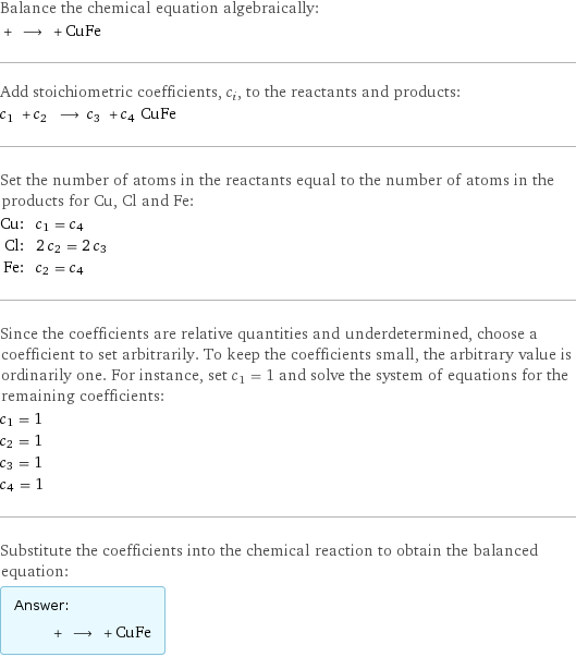 Balance the chemical equation algebraically:  + ⟶ + CuFe Add stoichiometric coefficients, c_i, to the reactants and products: c_1 + c_2 ⟶ c_3 + c_4 CuFe Set the number of atoms in the reactants equal to the number of atoms in the products for Cu, Cl and Fe: Cu: | c_1 = c_4 Cl: | 2 c_2 = 2 c_3 Fe: | c_2 = c_4 Since the coefficients are relative quantities and underdetermined, choose a coefficient to set arbitrarily. To keep the coefficients small, the arbitrary value is ordinarily one. For instance, set c_1 = 1 and solve the system of equations for the remaining coefficients: c_1 = 1 c_2 = 1 c_3 = 1 c_4 = 1 Substitute the coefficients into the chemical reaction to obtain the balanced equation: Answer: |   | + ⟶ + CuFe