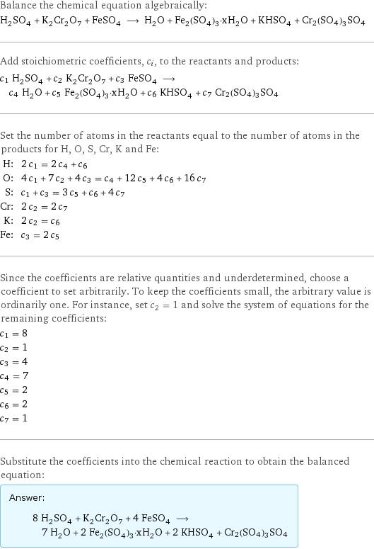 Balance the chemical equation algebraically: H_2SO_4 + K_2Cr_2O_7 + FeSO_4 ⟶ H_2O + Fe_2(SO_4)_3·xH_2O + KHSO_4 + Cr2(SO4)3SO4 Add stoichiometric coefficients, c_i, to the reactants and products: c_1 H_2SO_4 + c_2 K_2Cr_2O_7 + c_3 FeSO_4 ⟶ c_4 H_2O + c_5 Fe_2(SO_4)_3·xH_2O + c_6 KHSO_4 + c_7 Cr2(SO4)3SO4 Set the number of atoms in the reactants equal to the number of atoms in the products for H, O, S, Cr, K and Fe: H: | 2 c_1 = 2 c_4 + c_6 O: | 4 c_1 + 7 c_2 + 4 c_3 = c_4 + 12 c_5 + 4 c_6 + 16 c_7 S: | c_1 + c_3 = 3 c_5 + c_6 + 4 c_7 Cr: | 2 c_2 = 2 c_7 K: | 2 c_2 = c_6 Fe: | c_3 = 2 c_5 Since the coefficients are relative quantities and underdetermined, choose a coefficient to set arbitrarily. To keep the coefficients small, the arbitrary value is ordinarily one. For instance, set c_2 = 1 and solve the system of equations for the remaining coefficients: c_1 = 8 c_2 = 1 c_3 = 4 c_4 = 7 c_5 = 2 c_6 = 2 c_7 = 1 Substitute the coefficients into the chemical reaction to obtain the balanced equation: Answer: |   | 8 H_2SO_4 + K_2Cr_2O_7 + 4 FeSO_4 ⟶ 7 H_2O + 2 Fe_2(SO_4)_3·xH_2O + 2 KHSO_4 + Cr2(SO4)3SO4