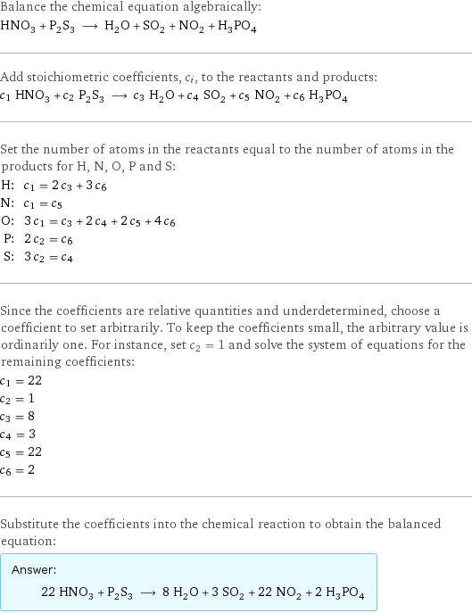 Balance the chemical equation algebraically: HNO_3 + P_2S_3 ⟶ H_2O + SO_2 + NO_2 + H_3PO_4 Add stoichiometric coefficients, c_i, to the reactants and products: c_1 HNO_3 + c_2 P_2S_3 ⟶ c_3 H_2O + c_4 SO_2 + c_5 NO_2 + c_6 H_3PO_4 Set the number of atoms in the reactants equal to the number of atoms in the products for H, N, O, P and S: H: | c_1 = 2 c_3 + 3 c_6 N: | c_1 = c_5 O: | 3 c_1 = c_3 + 2 c_4 + 2 c_5 + 4 c_6 P: | 2 c_2 = c_6 S: | 3 c_2 = c_4 Since the coefficients are relative quantities and underdetermined, choose a coefficient to set arbitrarily. To keep the coefficients small, the arbitrary value is ordinarily one. For instance, set c_2 = 1 and solve the system of equations for the remaining coefficients: c_1 = 22 c_2 = 1 c_3 = 8 c_4 = 3 c_5 = 22 c_6 = 2 Substitute the coefficients into the chemical reaction to obtain the balanced equation: Answer: |   | 22 HNO_3 + P_2S_3 ⟶ 8 H_2O + 3 SO_2 + 22 NO_2 + 2 H_3PO_4