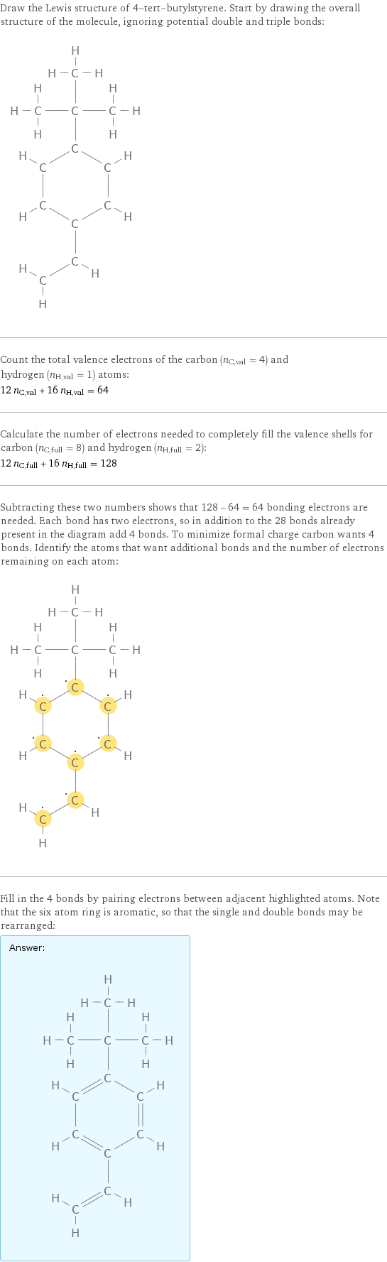 Draw the Lewis structure of 4-tert-butylstyrene. Start by drawing the overall structure of the molecule, ignoring potential double and triple bonds:  Count the total valence electrons of the carbon (n_C, val = 4) and hydrogen (n_H, val = 1) atoms: 12 n_C, val + 16 n_H, val = 64 Calculate the number of electrons needed to completely fill the valence shells for carbon (n_C, full = 8) and hydrogen (n_H, full = 2): 12 n_C, full + 16 n_H, full = 128 Subtracting these two numbers shows that 128 - 64 = 64 bonding electrons are needed. Each bond has two electrons, so in addition to the 28 bonds already present in the diagram add 4 bonds. To minimize formal charge carbon wants 4 bonds. Identify the atoms that want additional bonds and the number of electrons remaining on each atom:  Fill in the 4 bonds by pairing electrons between adjacent highlighted atoms. Note that the six atom ring is aromatic, so that the single and double bonds may be rearranged: Answer: |   | 