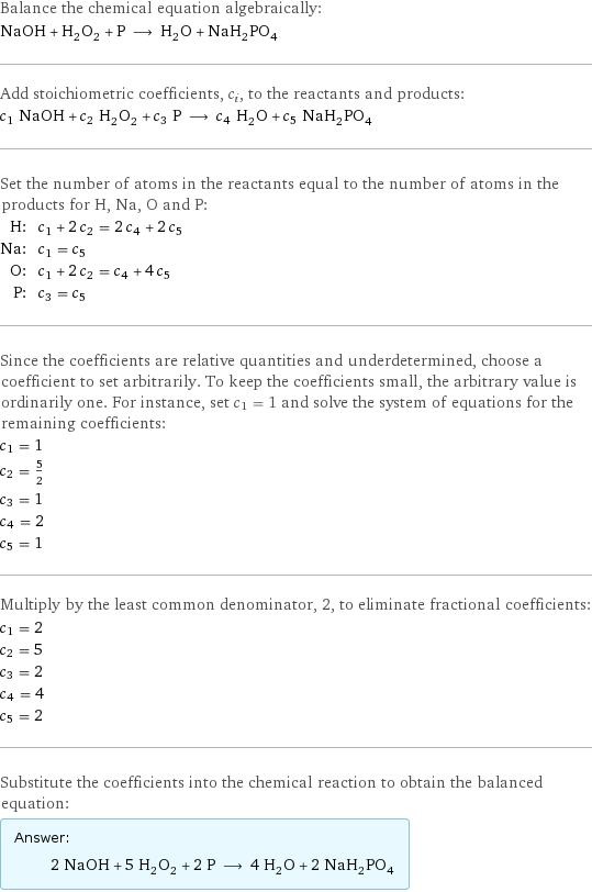 Balance the chemical equation algebraically: NaOH + H_2O_2 + P ⟶ H_2O + NaH_2PO_4 Add stoichiometric coefficients, c_i, to the reactants and products: c_1 NaOH + c_2 H_2O_2 + c_3 P ⟶ c_4 H_2O + c_5 NaH_2PO_4 Set the number of atoms in the reactants equal to the number of atoms in the products for H, Na, O and P: H: | c_1 + 2 c_2 = 2 c_4 + 2 c_5 Na: | c_1 = c_5 O: | c_1 + 2 c_2 = c_4 + 4 c_5 P: | c_3 = c_5 Since the coefficients are relative quantities and underdetermined, choose a coefficient to set arbitrarily. To keep the coefficients small, the arbitrary value is ordinarily one. For instance, set c_1 = 1 and solve the system of equations for the remaining coefficients: c_1 = 1 c_2 = 5/2 c_3 = 1 c_4 = 2 c_5 = 1 Multiply by the least common denominator, 2, to eliminate fractional coefficients: c_1 = 2 c_2 = 5 c_3 = 2 c_4 = 4 c_5 = 2 Substitute the coefficients into the chemical reaction to obtain the balanced equation: Answer: |   | 2 NaOH + 5 H_2O_2 + 2 P ⟶ 4 H_2O + 2 NaH_2PO_4