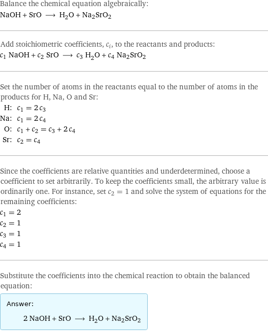 Balance the chemical equation algebraically: NaOH + SrO ⟶ H_2O + Na2SrO2 Add stoichiometric coefficients, c_i, to the reactants and products: c_1 NaOH + c_2 SrO ⟶ c_3 H_2O + c_4 Na2SrO2 Set the number of atoms in the reactants equal to the number of atoms in the products for H, Na, O and Sr: H: | c_1 = 2 c_3 Na: | c_1 = 2 c_4 O: | c_1 + c_2 = c_3 + 2 c_4 Sr: | c_2 = c_4 Since the coefficients are relative quantities and underdetermined, choose a coefficient to set arbitrarily. To keep the coefficients small, the arbitrary value is ordinarily one. For instance, set c_2 = 1 and solve the system of equations for the remaining coefficients: c_1 = 2 c_2 = 1 c_3 = 1 c_4 = 1 Substitute the coefficients into the chemical reaction to obtain the balanced equation: Answer: |   | 2 NaOH + SrO ⟶ H_2O + Na2SrO2