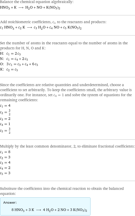 Balance the chemical equation algebraically: HNO_3 + K ⟶ H_2O + NO + K(NO3)2 Add stoichiometric coefficients, c_i, to the reactants and products: c_1 HNO_3 + c_2 K ⟶ c_3 H_2O + c_4 NO + c_5 K(NO3)2 Set the number of atoms in the reactants equal to the number of atoms in the products for H, N, O and K: H: | c_1 = 2 c_3 N: | c_1 = c_4 + 2 c_5 O: | 3 c_1 = c_3 + c_4 + 6 c_5 K: | c_2 = c_5 Since the coefficients are relative quantities and underdetermined, choose a coefficient to set arbitrarily. To keep the coefficients small, the arbitrary value is ordinarily one. For instance, set c_4 = 1 and solve the system of equations for the remaining coefficients: c_1 = 4 c_2 = 3/2 c_3 = 2 c_4 = 1 c_5 = 3/2 Multiply by the least common denominator, 2, to eliminate fractional coefficients: c_1 = 8 c_2 = 3 c_3 = 4 c_4 = 2 c_5 = 3 Substitute the coefficients into the chemical reaction to obtain the balanced equation: Answer: |   | 8 HNO_3 + 3 K ⟶ 4 H_2O + 2 NO + 3 K(NO3)2