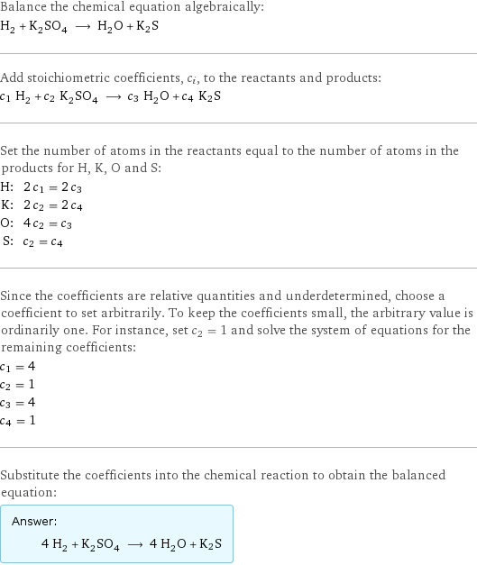 Balance the chemical equation algebraically: H_2 + K_2SO_4 ⟶ H_2O + K2S Add stoichiometric coefficients, c_i, to the reactants and products: c_1 H_2 + c_2 K_2SO_4 ⟶ c_3 H_2O + c_4 K2S Set the number of atoms in the reactants equal to the number of atoms in the products for H, K, O and S: H: | 2 c_1 = 2 c_3 K: | 2 c_2 = 2 c_4 O: | 4 c_2 = c_3 S: | c_2 = c_4 Since the coefficients are relative quantities and underdetermined, choose a coefficient to set arbitrarily. To keep the coefficients small, the arbitrary value is ordinarily one. For instance, set c_2 = 1 and solve the system of equations for the remaining coefficients: c_1 = 4 c_2 = 1 c_3 = 4 c_4 = 1 Substitute the coefficients into the chemical reaction to obtain the balanced equation: Answer: |   | 4 H_2 + K_2SO_4 ⟶ 4 H_2O + K2S