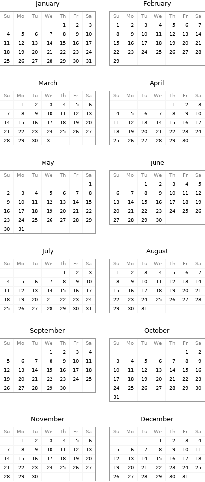 January Su | Mo | Tu | We | Th | Fr | Sa  | | | | 1 | 2 | 3 4 | 5 | 6 | 7 | 8 | 9 | 10 11 | 12 | 13 | 14 | 15 | 16 | 17 18 | 19 | 20 | 21 | 22 | 23 | 24 25 | 26 | 27 | 28 | 29 | 30 | 31 | February Su | Mo | Tu | We | Th | Fr | Sa 1 | 2 | 3 | 4 | 5 | 6 | 7 8 | 9 | 10 | 11 | 12 | 13 | 14 15 | 16 | 17 | 18 | 19 | 20 | 21 22 | 23 | 24 | 25 | 26 | 27 | 28 29 | | | | | |  March Su | Mo | Tu | We | Th | Fr | Sa  | 1 | 2 | 3 | 4 | 5 | 6 7 | 8 | 9 | 10 | 11 | 12 | 13 14 | 15 | 16 | 17 | 18 | 19 | 20 21 | 22 | 23 | 24 | 25 | 26 | 27 28 | 29 | 30 | 31 | | | | April Su | Mo | Tu | We | Th | Fr | Sa  | | | | 1 | 2 | 3 4 | 5 | 6 | 7 | 8 | 9 | 10 11 | 12 | 13 | 14 | 15 | 16 | 17 18 | 19 | 20 | 21 | 22 | 23 | 24 25 | 26 | 27 | 28 | 29 | 30 |  May Su | Mo | Tu | We | Th | Fr | Sa  | | | | | | 1 2 | 3 | 4 | 5 | 6 | 7 | 8 9 | 10 | 11 | 12 | 13 | 14 | 15 16 | 17 | 18 | 19 | 20 | 21 | 22 23 | 24 | 25 | 26 | 27 | 28 | 29 30 | 31 | | | | | | June Su | Mo | Tu | We | Th | Fr | Sa  | | 1 | 2 | 3 | 4 | 5 6 | 7 | 8 | 9 | 10 | 11 | 12 13 | 14 | 15 | 16 | 17 | 18 | 19 20 | 21 | 22 | 23 | 24 | 25 | 26 27 | 28 | 29 | 30 | | |  July Su | Mo | Tu | We | Th | Fr | Sa  | | | | 1 | 2 | 3 4 | 5 | 6 | 7 | 8 | 9 | 10 11 | 12 | 13 | 14 | 15 | 16 | 17 18 | 19 | 20 | 21 | 22 | 23 | 24 25 | 26 | 27 | 28 | 29 | 30 | 31 | August Su | Mo | Tu | We | Th | Fr | Sa 1 | 2 | 3 | 4 | 5 | 6 | 7 8 | 9 | 10 | 11 | 12 | 13 | 14 15 | 16 | 17 | 18 | 19 | 20 | 21 22 | 23 | 24 | 25 | 26 | 27 | 28 29 | 30 | 31 | | | |  September Su | Mo | Tu | We | Th | Fr | Sa  | | | 1 | 2 | 3 | 4 5 | 6 | 7 | 8 | 9 | 10 | 11 12 | 13 | 14 | 15 | 16 | 17 | 18 19 | 20 | 21 | 22 | 23 | 24 | 25 26 | 27 | 28 | 29 | 30 | | | October Su | Mo | Tu | We | Th | Fr | Sa  | | | | | 1 | 2 3 | 4 | 5 | 6 | 7 | 8 | 9 10 | 11 | 12 | 13 | 14 | 15 | 16 17 | 18 | 19 | 20 | 21 | 22 | 23 24 | 25 | 26 | 27 | 28 | 29 | 30 31 | | | | | |  November Su | Mo | Tu | We | Th | Fr | Sa  | 1 | 2 | 3 | 4 | 5 | 6 7 | 8 | 9 | 10 | 11 | 12 | 13 14 | 15 | 16 | 17 | 18 | 19 | 20 21 | 22 | 23 | 24 | 25 | 26 | 27 28 | 29 | 30 | | | | | December Su | Mo | Tu | We | Th | Fr | Sa  | | | 1 | 2 | 3 | 4 5 | 6 | 7 | 8 | 9 | 10 | 11 12 | 13 | 14 | 15 | 16 | 17 | 18 19 | 20 | 21 | 22 | 23 | 24 | 25 26 | 27 | 28 | 29 | 30 | 31 | 