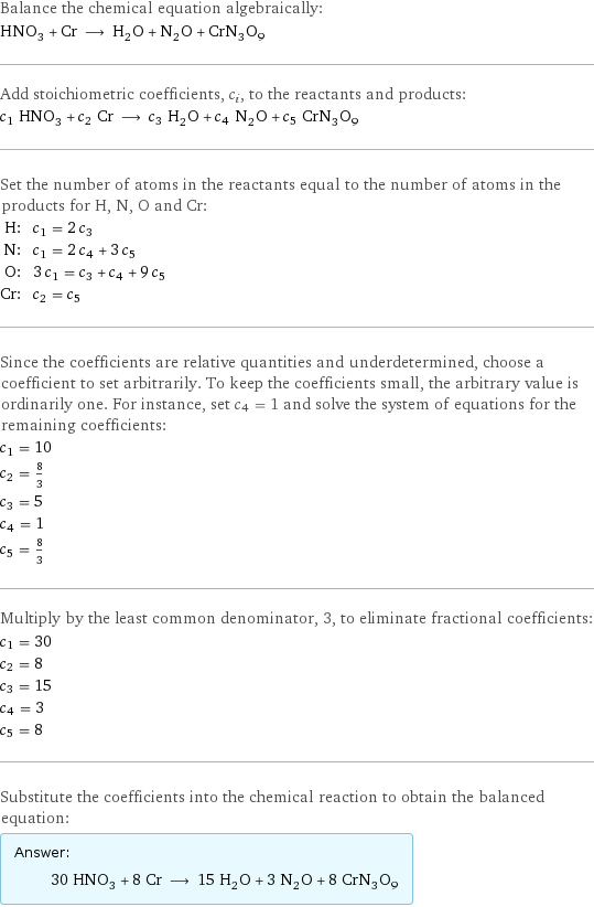 Balance the chemical equation algebraically: HNO_3 + Cr ⟶ H_2O + N_2O + CrN_3O_9 Add stoichiometric coefficients, c_i, to the reactants and products: c_1 HNO_3 + c_2 Cr ⟶ c_3 H_2O + c_4 N_2O + c_5 CrN_3O_9 Set the number of atoms in the reactants equal to the number of atoms in the products for H, N, O and Cr: H: | c_1 = 2 c_3 N: | c_1 = 2 c_4 + 3 c_5 O: | 3 c_1 = c_3 + c_4 + 9 c_5 Cr: | c_2 = c_5 Since the coefficients are relative quantities and underdetermined, choose a coefficient to set arbitrarily. To keep the coefficients small, the arbitrary value is ordinarily one. For instance, set c_4 = 1 and solve the system of equations for the remaining coefficients: c_1 = 10 c_2 = 8/3 c_3 = 5 c_4 = 1 c_5 = 8/3 Multiply by the least common denominator, 3, to eliminate fractional coefficients: c_1 = 30 c_2 = 8 c_3 = 15 c_4 = 3 c_5 = 8 Substitute the coefficients into the chemical reaction to obtain the balanced equation: Answer: |   | 30 HNO_3 + 8 Cr ⟶ 15 H_2O + 3 N_2O + 8 CrN_3O_9