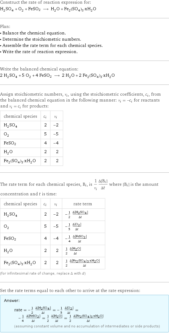 Construct the rate of reaction expression for: H_2SO_4 + O_2 + FeSO2 ⟶ H_2O + Fe_2(SO_4)_3·xH_2O Plan: • Balance the chemical equation. • Determine the stoichiometric numbers. • Assemble the rate term for each chemical species. • Write the rate of reaction expression. Write the balanced chemical equation: 2 H_2SO_4 + 5 O_2 + 4 FeSO2 ⟶ 2 H_2O + 2 Fe_2(SO_4)_3·xH_2O Assign stoichiometric numbers, ν_i, using the stoichiometric coefficients, c_i, from the balanced chemical equation in the following manner: ν_i = -c_i for reactants and ν_i = c_i for products: chemical species | c_i | ν_i H_2SO_4 | 2 | -2 O_2 | 5 | -5 FeSO2 | 4 | -4 H_2O | 2 | 2 Fe_2(SO_4)_3·xH_2O | 2 | 2 The rate term for each chemical species, B_i, is 1/ν_i(Δ[B_i])/(Δt) where [B_i] is the amount concentration and t is time: chemical species | c_i | ν_i | rate term H_2SO_4 | 2 | -2 | -1/2 (Δ[H2SO4])/(Δt) O_2 | 5 | -5 | -1/5 (Δ[O2])/(Δt) FeSO2 | 4 | -4 | -1/4 (Δ[FeSO2])/(Δt) H_2O | 2 | 2 | 1/2 (Δ[H2O])/(Δt) Fe_2(SO_4)_3·xH_2O | 2 | 2 | 1/2 (Δ[Fe2(SO4)3·xH2O])/(Δt) (for infinitesimal rate of change, replace Δ with d) Set the rate terms equal to each other to arrive at the rate expression: Answer: |   | rate = -1/2 (Δ[H2SO4])/(Δt) = -1/5 (Δ[O2])/(Δt) = -1/4 (Δ[FeSO2])/(Δt) = 1/2 (Δ[H2O])/(Δt) = 1/2 (Δ[Fe2(SO4)3·xH2O])/(Δt) (assuming constant volume and no accumulation of intermediates or side products)