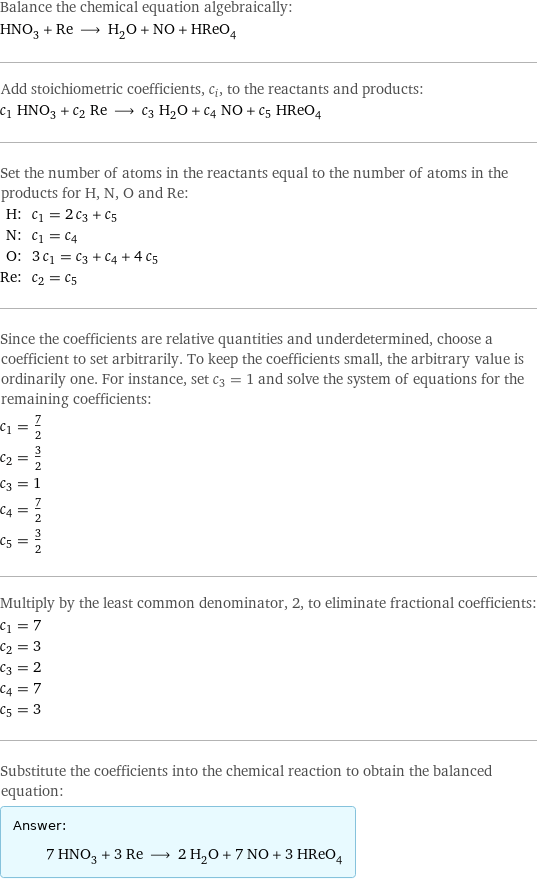 Balance the chemical equation algebraically: HNO_3 + Re ⟶ H_2O + NO + HReO_4 Add stoichiometric coefficients, c_i, to the reactants and products: c_1 HNO_3 + c_2 Re ⟶ c_3 H_2O + c_4 NO + c_5 HReO_4 Set the number of atoms in the reactants equal to the number of atoms in the products for H, N, O and Re: H: | c_1 = 2 c_3 + c_5 N: | c_1 = c_4 O: | 3 c_1 = c_3 + c_4 + 4 c_5 Re: | c_2 = c_5 Since the coefficients are relative quantities and underdetermined, choose a coefficient to set arbitrarily. To keep the coefficients small, the arbitrary value is ordinarily one. For instance, set c_3 = 1 and solve the system of equations for the remaining coefficients: c_1 = 7/2 c_2 = 3/2 c_3 = 1 c_4 = 7/2 c_5 = 3/2 Multiply by the least common denominator, 2, to eliminate fractional coefficients: c_1 = 7 c_2 = 3 c_3 = 2 c_4 = 7 c_5 = 3 Substitute the coefficients into the chemical reaction to obtain the balanced equation: Answer: |   | 7 HNO_3 + 3 Re ⟶ 2 H_2O + 7 NO + 3 HReO_4