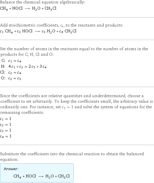 Balance the chemical equation algebraically: CH_4 + HOCl ⟶ H_2O + CH_3Cl Add stoichiometric coefficients, c_i, to the reactants and products: c_1 CH_4 + c_2 HOCl ⟶ c_3 H_2O + c_4 CH_3Cl Set the number of atoms in the reactants equal to the number of atoms in the products for C, H, Cl and O: C: | c_1 = c_4 H: | 4 c_1 + c_2 = 2 c_3 + 3 c_4 Cl: | c_2 = c_4 O: | c_2 = c_3 Since the coefficients are relative quantities and underdetermined, choose a coefficient to set arbitrarily. To keep the coefficients small, the arbitrary value is ordinarily one. For instance, set c_1 = 1 and solve the system of equations for the remaining coefficients: c_1 = 1 c_2 = 1 c_3 = 1 c_4 = 1 Substitute the coefficients into the chemical reaction to obtain the balanced equation: Answer: |   | CH_4 + HOCl ⟶ H_2O + CH_3Cl