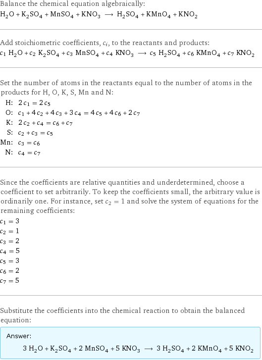 Balance the chemical equation algebraically: H_2O + K_2SO_4 + MnSO_4 + KNO_3 ⟶ H_2SO_4 + KMnO_4 + KNO_2 Add stoichiometric coefficients, c_i, to the reactants and products: c_1 H_2O + c_2 K_2SO_4 + c_3 MnSO_4 + c_4 KNO_3 ⟶ c_5 H_2SO_4 + c_6 KMnO_4 + c_7 KNO_2 Set the number of atoms in the reactants equal to the number of atoms in the products for H, O, K, S, Mn and N: H: | 2 c_1 = 2 c_5 O: | c_1 + 4 c_2 + 4 c_3 + 3 c_4 = 4 c_5 + 4 c_6 + 2 c_7 K: | 2 c_2 + c_4 = c_6 + c_7 S: | c_2 + c_3 = c_5 Mn: | c_3 = c_6 N: | c_4 = c_7 Since the coefficients are relative quantities and underdetermined, choose a coefficient to set arbitrarily. To keep the coefficients small, the arbitrary value is ordinarily one. For instance, set c_2 = 1 and solve the system of equations for the remaining coefficients: c_1 = 3 c_2 = 1 c_3 = 2 c_4 = 5 c_5 = 3 c_6 = 2 c_7 = 5 Substitute the coefficients into the chemical reaction to obtain the balanced equation: Answer: |   | 3 H_2O + K_2SO_4 + 2 MnSO_4 + 5 KNO_3 ⟶ 3 H_2SO_4 + 2 KMnO_4 + 5 KNO_2