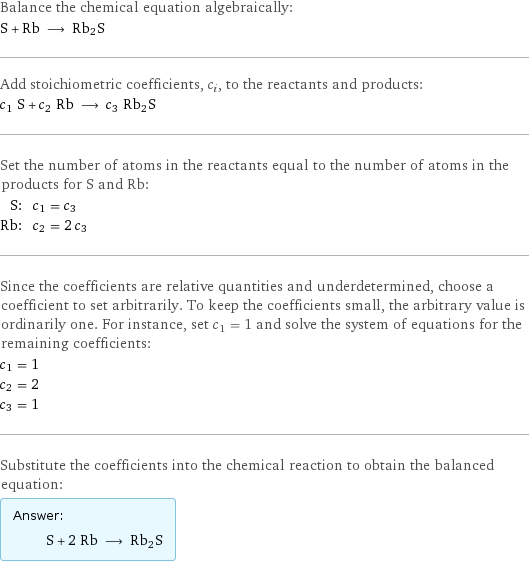 Balance the chemical equation algebraically: S + Rb ⟶ Rb2S Add stoichiometric coefficients, c_i, to the reactants and products: c_1 S + c_2 Rb ⟶ c_3 Rb2S Set the number of atoms in the reactants equal to the number of atoms in the products for S and Rb: S: | c_1 = c_3 Rb: | c_2 = 2 c_3 Since the coefficients are relative quantities and underdetermined, choose a coefficient to set arbitrarily. To keep the coefficients small, the arbitrary value is ordinarily one. For instance, set c_1 = 1 and solve the system of equations for the remaining coefficients: c_1 = 1 c_2 = 2 c_3 = 1 Substitute the coefficients into the chemical reaction to obtain the balanced equation: Answer: |   | S + 2 Rb ⟶ Rb2S