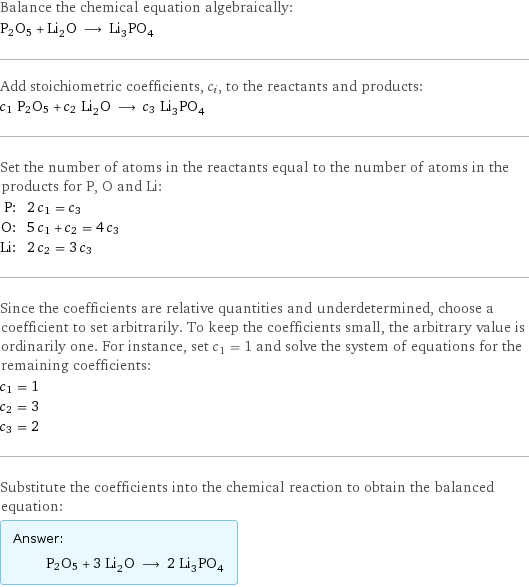 Balance the chemical equation algebraically: P2O5 + Li_2O ⟶ Li_3PO_4 Add stoichiometric coefficients, c_i, to the reactants and products: c_1 P2O5 + c_2 Li_2O ⟶ c_3 Li_3PO_4 Set the number of atoms in the reactants equal to the number of atoms in the products for P, O and Li: P: | 2 c_1 = c_3 O: | 5 c_1 + c_2 = 4 c_3 Li: | 2 c_2 = 3 c_3 Since the coefficients are relative quantities and underdetermined, choose a coefficient to set arbitrarily. To keep the coefficients small, the arbitrary value is ordinarily one. For instance, set c_1 = 1 and solve the system of equations for the remaining coefficients: c_1 = 1 c_2 = 3 c_3 = 2 Substitute the coefficients into the chemical reaction to obtain the balanced equation: Answer: |   | P2O5 + 3 Li_2O ⟶ 2 Li_3PO_4