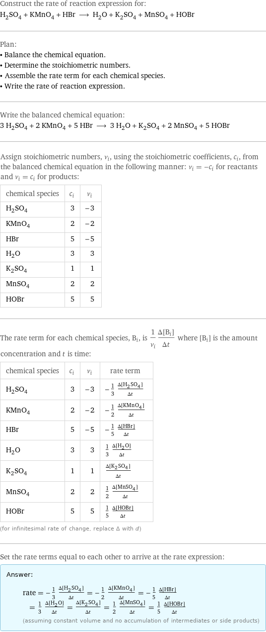 Construct the rate of reaction expression for: H_2SO_4 + KMnO_4 + HBr ⟶ H_2O + K_2SO_4 + MnSO_4 + HOBr Plan: • Balance the chemical equation. • Determine the stoichiometric numbers. • Assemble the rate term for each chemical species. • Write the rate of reaction expression. Write the balanced chemical equation: 3 H_2SO_4 + 2 KMnO_4 + 5 HBr ⟶ 3 H_2O + K_2SO_4 + 2 MnSO_4 + 5 HOBr Assign stoichiometric numbers, ν_i, using the stoichiometric coefficients, c_i, from the balanced chemical equation in the following manner: ν_i = -c_i for reactants and ν_i = c_i for products: chemical species | c_i | ν_i H_2SO_4 | 3 | -3 KMnO_4 | 2 | -2 HBr | 5 | -5 H_2O | 3 | 3 K_2SO_4 | 1 | 1 MnSO_4 | 2 | 2 HOBr | 5 | 5 The rate term for each chemical species, B_i, is 1/ν_i(Δ[B_i])/(Δt) where [B_i] is the amount concentration and t is time: chemical species | c_i | ν_i | rate term H_2SO_4 | 3 | -3 | -1/3 (Δ[H2SO4])/(Δt) KMnO_4 | 2 | -2 | -1/2 (Δ[KMnO4])/(Δt) HBr | 5 | -5 | -1/5 (Δ[HBr])/(Δt) H_2O | 3 | 3 | 1/3 (Δ[H2O])/(Δt) K_2SO_4 | 1 | 1 | (Δ[K2SO4])/(Δt) MnSO_4 | 2 | 2 | 1/2 (Δ[MnSO4])/(Δt) HOBr | 5 | 5 | 1/5 (Δ[HOBr])/(Δt) (for infinitesimal rate of change, replace Δ with d) Set the rate terms equal to each other to arrive at the rate expression: Answer: |   | rate = -1/3 (Δ[H2SO4])/(Δt) = -1/2 (Δ[KMnO4])/(Δt) = -1/5 (Δ[HBr])/(Δt) = 1/3 (Δ[H2O])/(Δt) = (Δ[K2SO4])/(Δt) = 1/2 (Δ[MnSO4])/(Δt) = 1/5 (Δ[HOBr])/(Δt) (assuming constant volume and no accumulation of intermediates or side products)