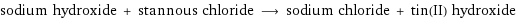 sodium hydroxide + stannous chloride ⟶ sodium chloride + tin(II) hydroxide