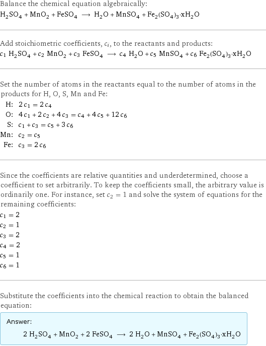 Balance the chemical equation algebraically: H_2SO_4 + MnO_2 + FeSO_4 ⟶ H_2O + MnSO_4 + Fe_2(SO_4)_3·xH_2O Add stoichiometric coefficients, c_i, to the reactants and products: c_1 H_2SO_4 + c_2 MnO_2 + c_3 FeSO_4 ⟶ c_4 H_2O + c_5 MnSO_4 + c_6 Fe_2(SO_4)_3·xH_2O Set the number of atoms in the reactants equal to the number of atoms in the products for H, O, S, Mn and Fe: H: | 2 c_1 = 2 c_4 O: | 4 c_1 + 2 c_2 + 4 c_3 = c_4 + 4 c_5 + 12 c_6 S: | c_1 + c_3 = c_5 + 3 c_6 Mn: | c_2 = c_5 Fe: | c_3 = 2 c_6 Since the coefficients are relative quantities and underdetermined, choose a coefficient to set arbitrarily. To keep the coefficients small, the arbitrary value is ordinarily one. For instance, set c_2 = 1 and solve the system of equations for the remaining coefficients: c_1 = 2 c_2 = 1 c_3 = 2 c_4 = 2 c_5 = 1 c_6 = 1 Substitute the coefficients into the chemical reaction to obtain the balanced equation: Answer: |   | 2 H_2SO_4 + MnO_2 + 2 FeSO_4 ⟶ 2 H_2O + MnSO_4 + Fe_2(SO_4)_3·xH_2O