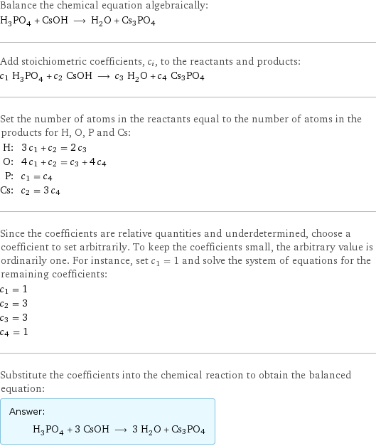 Balance the chemical equation algebraically: H_3PO_4 + CsOH ⟶ H_2O + Cs3PO4 Add stoichiometric coefficients, c_i, to the reactants and products: c_1 H_3PO_4 + c_2 CsOH ⟶ c_3 H_2O + c_4 Cs3PO4 Set the number of atoms in the reactants equal to the number of atoms in the products for H, O, P and Cs: H: | 3 c_1 + c_2 = 2 c_3 O: | 4 c_1 + c_2 = c_3 + 4 c_4 P: | c_1 = c_4 Cs: | c_2 = 3 c_4 Since the coefficients are relative quantities and underdetermined, choose a coefficient to set arbitrarily. To keep the coefficients small, the arbitrary value is ordinarily one. For instance, set c_1 = 1 and solve the system of equations for the remaining coefficients: c_1 = 1 c_2 = 3 c_3 = 3 c_4 = 1 Substitute the coefficients into the chemical reaction to obtain the balanced equation: Answer: |   | H_3PO_4 + 3 CsOH ⟶ 3 H_2O + Cs3PO4