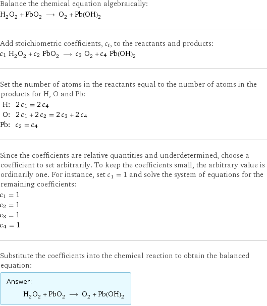 Balance the chemical equation algebraically: H_2O_2 + PbO_2 ⟶ O_2 + Pb(OH)_2 Add stoichiometric coefficients, c_i, to the reactants and products: c_1 H_2O_2 + c_2 PbO_2 ⟶ c_3 O_2 + c_4 Pb(OH)_2 Set the number of atoms in the reactants equal to the number of atoms in the products for H, O and Pb: H: | 2 c_1 = 2 c_4 O: | 2 c_1 + 2 c_2 = 2 c_3 + 2 c_4 Pb: | c_2 = c_4 Since the coefficients are relative quantities and underdetermined, choose a coefficient to set arbitrarily. To keep the coefficients small, the arbitrary value is ordinarily one. For instance, set c_1 = 1 and solve the system of equations for the remaining coefficients: c_1 = 1 c_2 = 1 c_3 = 1 c_4 = 1 Substitute the coefficients into the chemical reaction to obtain the balanced equation: Answer: |   | H_2O_2 + PbO_2 ⟶ O_2 + Pb(OH)_2