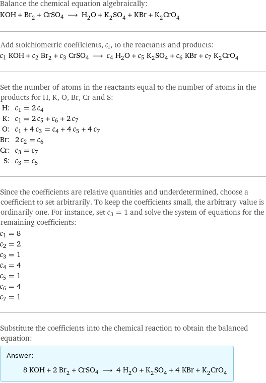 Balance the chemical equation algebraically: KOH + Br_2 + CrSO4 ⟶ H_2O + K_2SO_4 + KBr + K_2CrO_4 Add stoichiometric coefficients, c_i, to the reactants and products: c_1 KOH + c_2 Br_2 + c_3 CrSO4 ⟶ c_4 H_2O + c_5 K_2SO_4 + c_6 KBr + c_7 K_2CrO_4 Set the number of atoms in the reactants equal to the number of atoms in the products for H, K, O, Br, Cr and S: H: | c_1 = 2 c_4 K: | c_1 = 2 c_5 + c_6 + 2 c_7 O: | c_1 + 4 c_3 = c_4 + 4 c_5 + 4 c_7 Br: | 2 c_2 = c_6 Cr: | c_3 = c_7 S: | c_3 = c_5 Since the coefficients are relative quantities and underdetermined, choose a coefficient to set arbitrarily. To keep the coefficients small, the arbitrary value is ordinarily one. For instance, set c_3 = 1 and solve the system of equations for the remaining coefficients: c_1 = 8 c_2 = 2 c_3 = 1 c_4 = 4 c_5 = 1 c_6 = 4 c_7 = 1 Substitute the coefficients into the chemical reaction to obtain the balanced equation: Answer: |   | 8 KOH + 2 Br_2 + CrSO4 ⟶ 4 H_2O + K_2SO_4 + 4 KBr + K_2CrO_4