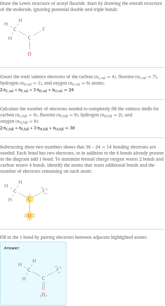 Draw the Lewis structure of acetyl fluoride. Start by drawing the overall structure of the molecule, ignoring potential double and triple bonds:  Count the total valence electrons of the carbon (n_C, val = 4), fluorine (n_F, val = 7), hydrogen (n_H, val = 1), and oxygen (n_O, val = 6) atoms: 2 n_C, val + n_F, val + 3 n_H, val + n_O, val = 24 Calculate the number of electrons needed to completely fill the valence shells for carbon (n_C, full = 8), fluorine (n_F, full = 8), hydrogen (n_H, full = 2), and oxygen (n_O, full = 8): 2 n_C, full + n_F, full + 3 n_H, full + n_O, full = 38 Subtracting these two numbers shows that 38 - 24 = 14 bonding electrons are needed. Each bond has two electrons, so in addition to the 6 bonds already present in the diagram add 1 bond. To minimize formal charge oxygen wants 2 bonds and carbon wants 4 bonds. Identify the atoms that want additional bonds and the number of electrons remaining on each atom:  Fill in the 1 bond by pairing electrons between adjacent highlighted atoms: Answer: |   | 