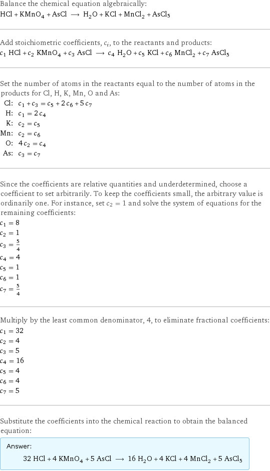 Balance the chemical equation algebraically: HCl + KMnO_4 + AsCl ⟶ H_2O + KCl + MnCl_2 + AsCl5 Add stoichiometric coefficients, c_i, to the reactants and products: c_1 HCl + c_2 KMnO_4 + c_3 AsCl ⟶ c_4 H_2O + c_5 KCl + c_6 MnCl_2 + c_7 AsCl5 Set the number of atoms in the reactants equal to the number of atoms in the products for Cl, H, K, Mn, O and As: Cl: | c_1 + c_3 = c_5 + 2 c_6 + 5 c_7 H: | c_1 = 2 c_4 K: | c_2 = c_5 Mn: | c_2 = c_6 O: | 4 c_2 = c_4 As: | c_3 = c_7 Since the coefficients are relative quantities and underdetermined, choose a coefficient to set arbitrarily. To keep the coefficients small, the arbitrary value is ordinarily one. For instance, set c_2 = 1 and solve the system of equations for the remaining coefficients: c_1 = 8 c_2 = 1 c_3 = 5/4 c_4 = 4 c_5 = 1 c_6 = 1 c_7 = 5/4 Multiply by the least common denominator, 4, to eliminate fractional coefficients: c_1 = 32 c_2 = 4 c_3 = 5 c_4 = 16 c_5 = 4 c_6 = 4 c_7 = 5 Substitute the coefficients into the chemical reaction to obtain the balanced equation: Answer: |   | 32 HCl + 4 KMnO_4 + 5 AsCl ⟶ 16 H_2O + 4 KCl + 4 MnCl_2 + 5 AsCl5