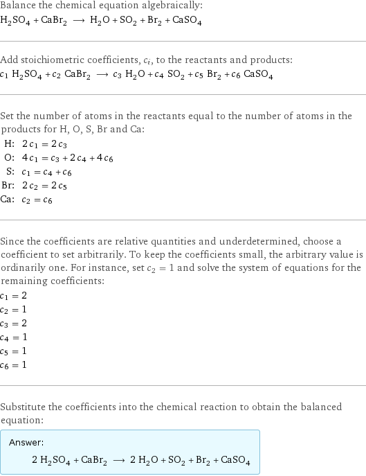 Balance the chemical equation algebraically: H_2SO_4 + CaBr_2 ⟶ H_2O + SO_2 + Br_2 + CaSO_4 Add stoichiometric coefficients, c_i, to the reactants and products: c_1 H_2SO_4 + c_2 CaBr_2 ⟶ c_3 H_2O + c_4 SO_2 + c_5 Br_2 + c_6 CaSO_4 Set the number of atoms in the reactants equal to the number of atoms in the products for H, O, S, Br and Ca: H: | 2 c_1 = 2 c_3 O: | 4 c_1 = c_3 + 2 c_4 + 4 c_6 S: | c_1 = c_4 + c_6 Br: | 2 c_2 = 2 c_5 Ca: | c_2 = c_6 Since the coefficients are relative quantities and underdetermined, choose a coefficient to set arbitrarily. To keep the coefficients small, the arbitrary value is ordinarily one. For instance, set c_2 = 1 and solve the system of equations for the remaining coefficients: c_1 = 2 c_2 = 1 c_3 = 2 c_4 = 1 c_5 = 1 c_6 = 1 Substitute the coefficients into the chemical reaction to obtain the balanced equation: Answer: |   | 2 H_2SO_4 + CaBr_2 ⟶ 2 H_2O + SO_2 + Br_2 + CaSO_4