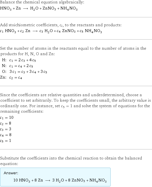 Balance the chemical equation algebraically: HNO_3 + Zn ⟶ H_2O + ZnNO3 + NH_4NO_3 Add stoichiometric coefficients, c_i, to the reactants and products: c_1 HNO_3 + c_2 Zn ⟶ c_3 H_2O + c_4 ZnNO3 + c_5 NH_4NO_3 Set the number of atoms in the reactants equal to the number of atoms in the products for H, N, O and Zn: H: | c_1 = 2 c_3 + 4 c_5 N: | c_1 = c_4 + 2 c_5 O: | 3 c_1 = c_3 + 3 c_4 + 3 c_5 Zn: | c_2 = c_4 Since the coefficients are relative quantities and underdetermined, choose a coefficient to set arbitrarily. To keep the coefficients small, the arbitrary value is ordinarily one. For instance, set c_5 = 1 and solve the system of equations for the remaining coefficients: c_1 = 10 c_2 = 8 c_3 = 3 c_4 = 8 c_5 = 1 Substitute the coefficients into the chemical reaction to obtain the balanced equation: Answer: |   | 10 HNO_3 + 8 Zn ⟶ 3 H_2O + 8 ZnNO3 + NH_4NO_3