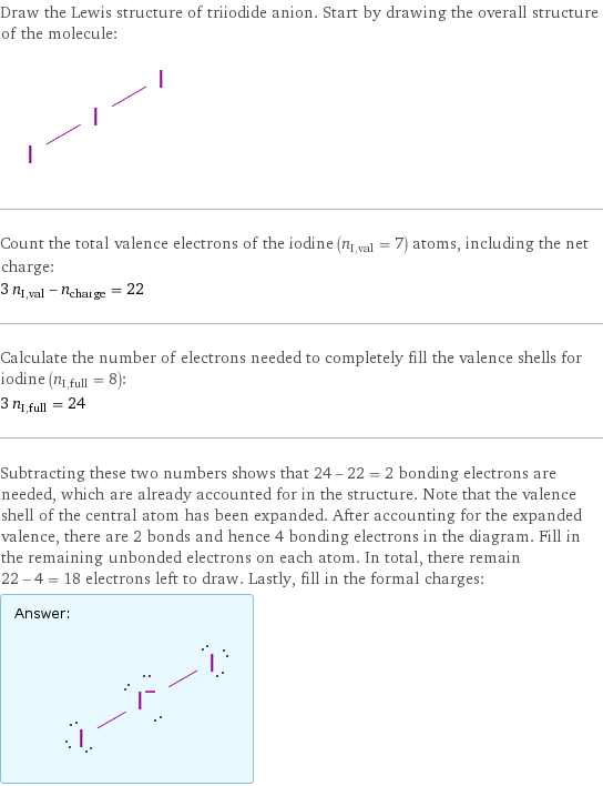 Draw the Lewis structure of triiodide anion. Start by drawing the overall structure of the molecule:  Count the total valence electrons of the iodine (n_I, val = 7) atoms, including the net charge: 3 n_I, val - n_charge = 22 Calculate the number of electrons needed to completely fill the valence shells for iodine (n_I, full = 8): 3 n_I, full = 24 Subtracting these two numbers shows that 24 - 22 = 2 bonding electrons are needed, which are already accounted for in the structure. Note that the valence shell of the central atom has been expanded. After accounting for the expanded valence, there are 2 bonds and hence 4 bonding electrons in the diagram. Fill in the remaining unbonded electrons on each atom. In total, there remain 22 - 4 = 18 electrons left to draw. Lastly, fill in the formal charges: Answer: |   | 