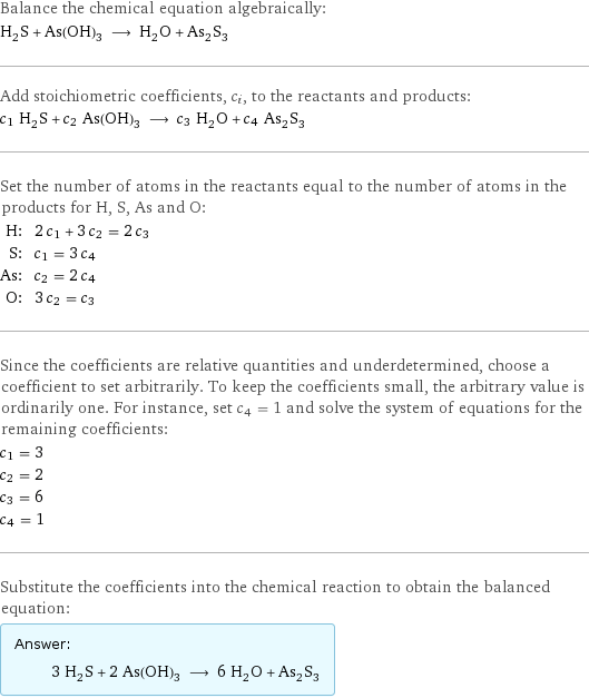 Balance the chemical equation algebraically: H_2S + As(OH)_3 ⟶ H_2O + As_2S_3 Add stoichiometric coefficients, c_i, to the reactants and products: c_1 H_2S + c_2 As(OH)_3 ⟶ c_3 H_2O + c_4 As_2S_3 Set the number of atoms in the reactants equal to the number of atoms in the products for H, S, As and O: H: | 2 c_1 + 3 c_2 = 2 c_3 S: | c_1 = 3 c_4 As: | c_2 = 2 c_4 O: | 3 c_2 = c_3 Since the coefficients are relative quantities and underdetermined, choose a coefficient to set arbitrarily. To keep the coefficients small, the arbitrary value is ordinarily one. For instance, set c_4 = 1 and solve the system of equations for the remaining coefficients: c_1 = 3 c_2 = 2 c_3 = 6 c_4 = 1 Substitute the coefficients into the chemical reaction to obtain the balanced equation: Answer: |   | 3 H_2S + 2 As(OH)_3 ⟶ 6 H_2O + As_2S_3