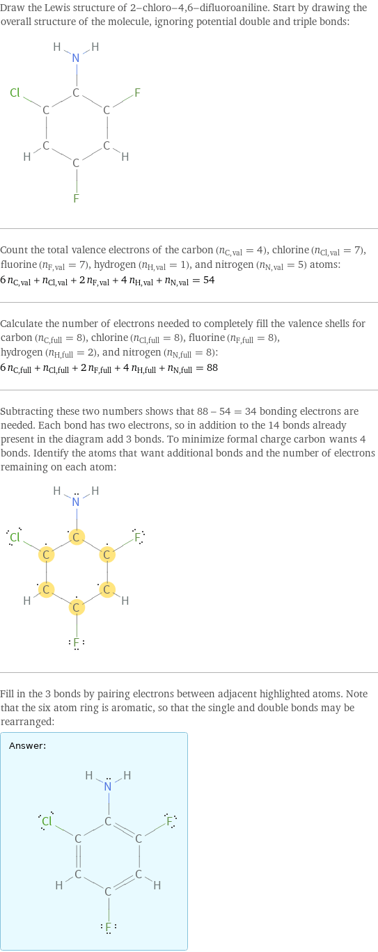 Draw the Lewis structure of 2-chloro-4, 6-difluoroaniline. Start by drawing the overall structure of the molecule, ignoring potential double and triple bonds:  Count the total valence electrons of the carbon (n_C, val = 4), chlorine (n_Cl, val = 7), fluorine (n_F, val = 7), hydrogen (n_H, val = 1), and nitrogen (n_N, val = 5) atoms: 6 n_C, val + n_Cl, val + 2 n_F, val + 4 n_H, val + n_N, val = 54 Calculate the number of electrons needed to completely fill the valence shells for carbon (n_C, full = 8), chlorine (n_Cl, full = 8), fluorine (n_F, full = 8), hydrogen (n_H, full = 2), and nitrogen (n_N, full = 8): 6 n_C, full + n_Cl, full + 2 n_F, full + 4 n_H, full + n_N, full = 88 Subtracting these two numbers shows that 88 - 54 = 34 bonding electrons are needed. Each bond has two electrons, so in addition to the 14 bonds already present in the diagram add 3 bonds. To minimize formal charge carbon wants 4 bonds. Identify the atoms that want additional bonds and the number of electrons remaining on each atom:  Fill in the 3 bonds by pairing electrons between adjacent highlighted atoms. Note that the six atom ring is aromatic, so that the single and double bonds may be rearranged: Answer: |   | 