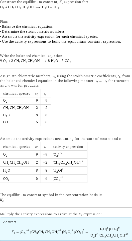 Construct the equilibrium constant, K, expression for: O_2 + CH_3CH_2CH_2OH ⟶ H_2O + CO_2 Plan: • Balance the chemical equation. • Determine the stoichiometric numbers. • Assemble the activity expression for each chemical species. • Use the activity expressions to build the equilibrium constant expression. Write the balanced chemical equation: 9 O_2 + 2 CH_3CH_2CH_2OH ⟶ 8 H_2O + 6 CO_2 Assign stoichiometric numbers, ν_i, using the stoichiometric coefficients, c_i, from the balanced chemical equation in the following manner: ν_i = -c_i for reactants and ν_i = c_i for products: chemical species | c_i | ν_i O_2 | 9 | -9 CH_3CH_2CH_2OH | 2 | -2 H_2O | 8 | 8 CO_2 | 6 | 6 Assemble the activity expressions accounting for the state of matter and ν_i: chemical species | c_i | ν_i | activity expression O_2 | 9 | -9 | ([O2])^(-9) CH_3CH_2CH_2OH | 2 | -2 | ([CH3CH2CH2OH])^(-2) H_2O | 8 | 8 | ([H2O])^8 CO_2 | 6 | 6 | ([CO2])^6 The equilibrium constant symbol in the concentration basis is: K_c Mulitply the activity expressions to arrive at the K_c expression: Answer: |   | K_c = ([O2])^(-9) ([CH3CH2CH2OH])^(-2) ([H2O])^8 ([CO2])^6 = (([H2O])^8 ([CO2])^6)/(([O2])^9 ([CH3CH2CH2OH])^2)