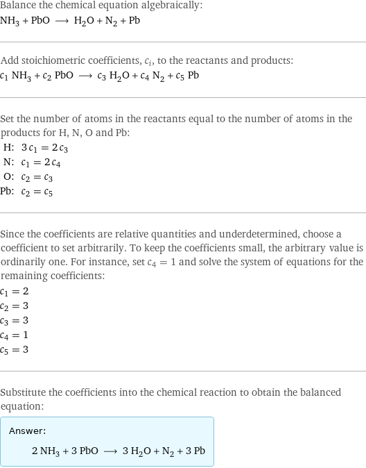 Balance the chemical equation algebraically: NH_3 + PbO ⟶ H_2O + N_2 + Pb Add stoichiometric coefficients, c_i, to the reactants and products: c_1 NH_3 + c_2 PbO ⟶ c_3 H_2O + c_4 N_2 + c_5 Pb Set the number of atoms in the reactants equal to the number of atoms in the products for H, N, O and Pb: H: | 3 c_1 = 2 c_3 N: | c_1 = 2 c_4 O: | c_2 = c_3 Pb: | c_2 = c_5 Since the coefficients are relative quantities and underdetermined, choose a coefficient to set arbitrarily. To keep the coefficients small, the arbitrary value is ordinarily one. For instance, set c_4 = 1 and solve the system of equations for the remaining coefficients: c_1 = 2 c_2 = 3 c_3 = 3 c_4 = 1 c_5 = 3 Substitute the coefficients into the chemical reaction to obtain the balanced equation: Answer: |   | 2 NH_3 + 3 PbO ⟶ 3 H_2O + N_2 + 3 Pb