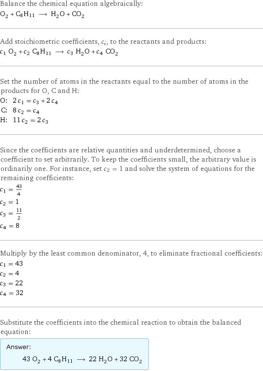 Balance the chemical equation algebraically: O_2 + C8H11 ⟶ H_2O + CO_2 Add stoichiometric coefficients, c_i, to the reactants and products: c_1 O_2 + c_2 C8H11 ⟶ c_3 H_2O + c_4 CO_2 Set the number of atoms in the reactants equal to the number of atoms in the products for O, C and H: O: | 2 c_1 = c_3 + 2 c_4 C: | 8 c_2 = c_4 H: | 11 c_2 = 2 c_3 Since the coefficients are relative quantities and underdetermined, choose a coefficient to set arbitrarily. To keep the coefficients small, the arbitrary value is ordinarily one. For instance, set c_2 = 1 and solve the system of equations for the remaining coefficients: c_1 = 43/4 c_2 = 1 c_3 = 11/2 c_4 = 8 Multiply by the least common denominator, 4, to eliminate fractional coefficients: c_1 = 43 c_2 = 4 c_3 = 22 c_4 = 32 Substitute the coefficients into the chemical reaction to obtain the balanced equation: Answer: |   | 43 O_2 + 4 C8H11 ⟶ 22 H_2O + 32 CO_2