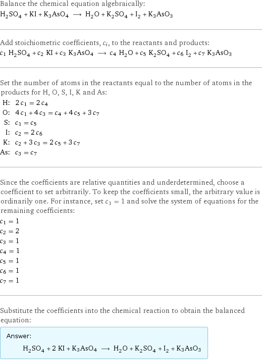 Balance the chemical equation algebraically: H_2SO_4 + KI + K3AsO4 ⟶ H_2O + K_2SO_4 + I_2 + K3AsO3 Add stoichiometric coefficients, c_i, to the reactants and products: c_1 H_2SO_4 + c_2 KI + c_3 K3AsO4 ⟶ c_4 H_2O + c_5 K_2SO_4 + c_6 I_2 + c_7 K3AsO3 Set the number of atoms in the reactants equal to the number of atoms in the products for H, O, S, I, K and As: H: | 2 c_1 = 2 c_4 O: | 4 c_1 + 4 c_3 = c_4 + 4 c_5 + 3 c_7 S: | c_1 = c_5 I: | c_2 = 2 c_6 K: | c_2 + 3 c_3 = 2 c_5 + 3 c_7 As: | c_3 = c_7 Since the coefficients are relative quantities and underdetermined, choose a coefficient to set arbitrarily. To keep the coefficients small, the arbitrary value is ordinarily one. For instance, set c_1 = 1 and solve the system of equations for the remaining coefficients: c_1 = 1 c_2 = 2 c_3 = 1 c_4 = 1 c_5 = 1 c_6 = 1 c_7 = 1 Substitute the coefficients into the chemical reaction to obtain the balanced equation: Answer: |   | H_2SO_4 + 2 KI + K3AsO4 ⟶ H_2O + K_2SO_4 + I_2 + K3AsO3