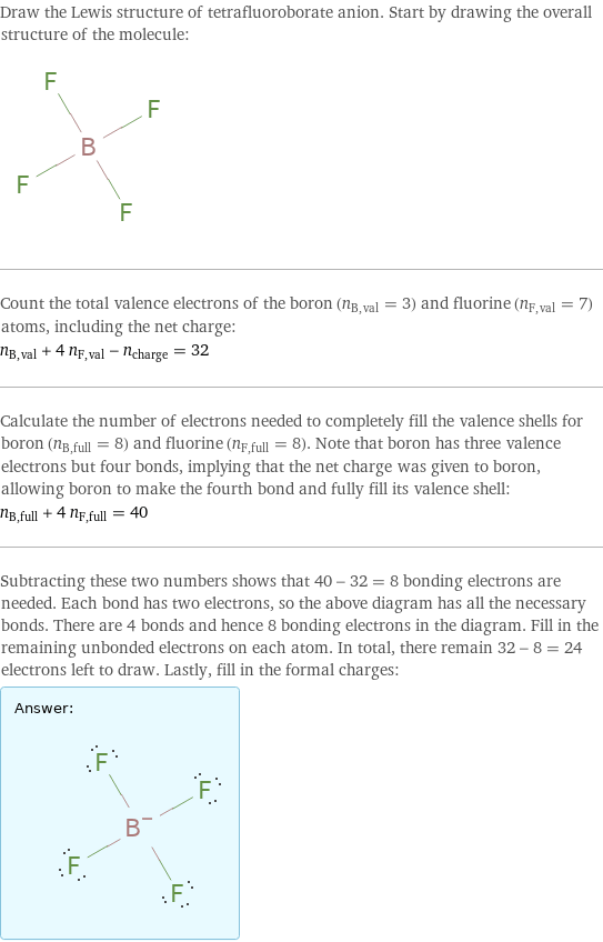 Draw the Lewis structure of tetrafluoroborate anion. Start by drawing the overall structure of the molecule:  Count the total valence electrons of the boron (n_B, val = 3) and fluorine (n_F, val = 7) atoms, including the net charge: n_B, val + 4 n_F, val - n_charge = 32 Calculate the number of electrons needed to completely fill the valence shells for boron (n_B, full = 8) and fluorine (n_F, full = 8). Note that boron has three valence electrons but four bonds, implying that the net charge was given to boron, allowing boron to make the fourth bond and fully fill its valence shell: n_B, full + 4 n_F, full = 40 Subtracting these two numbers shows that 40 - 32 = 8 bonding electrons are needed. Each bond has two electrons, so the above diagram has all the necessary bonds. There are 4 bonds and hence 8 bonding electrons in the diagram. Fill in the remaining unbonded electrons on each atom. In total, there remain 32 - 8 = 24 electrons left to draw. Lastly, fill in the formal charges: Answer: |   | 